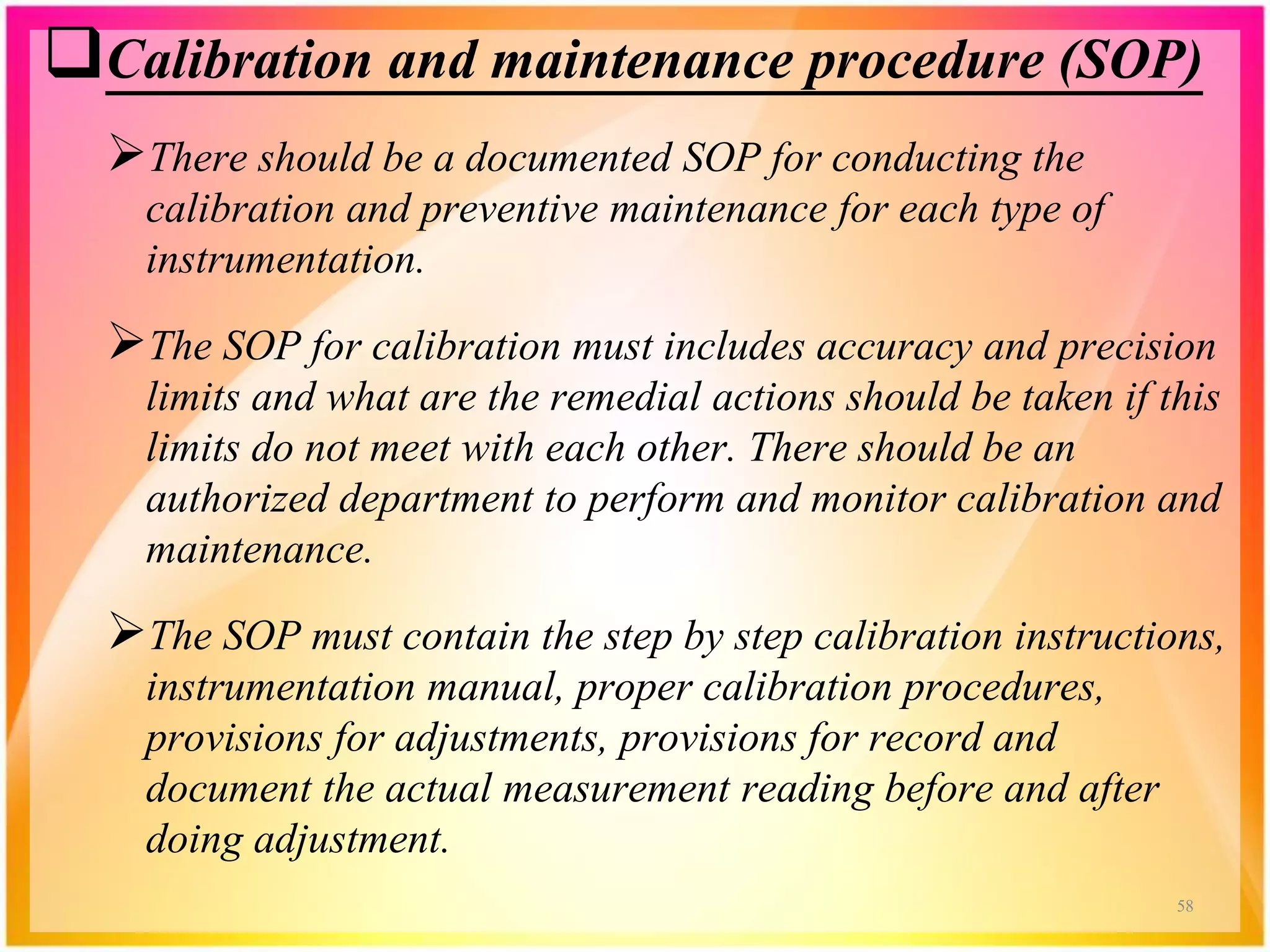 Calibration and maintenance procedure (SOP)
There should be a documented SOP for conducting the
calibration and preventive maintenance for each type of
instrumentation.
The SOP for calibration must includes accuracy and precision
limits and what are the remedial actions should be taken if this
limits do not meet with each other. There should be an
authorized department to perform and monitor calibration and
maintenance.
The SOP must contain the step by step calibration instructions,
instrumentation manual, proper calibration procedures,
provisions for adjustments, provisions for record and
document the actual measurement reading before and after
doing adjustment.
58
 