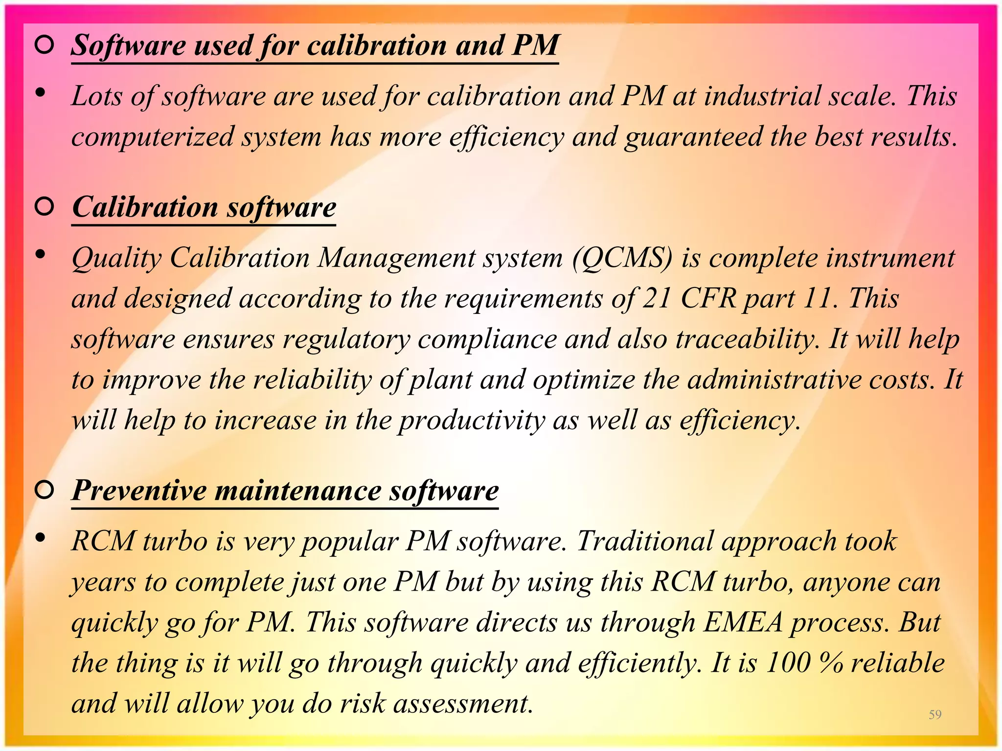 ○ Software used for calibration and PM
• Lots of software are used for calibration and PM at industrial scale. This
computerized system has more efficiency and guaranteed the best results.
○ Calibration software
• Quality Calibration Management system (QCMS) is complete instrument
and designed according to the requirements of 21 CFR part 11. This
software ensures regulatory compliance and also traceability. It will help
to improve the reliability of plant and optimize the administrative costs. It
will help to increase in the productivity as well as efficiency.
○ Preventive maintenance software
• RCM turbo is very popular PM software. Traditional approach took
years to complete just one PM but by using this RCM turbo, anyone can
quickly go for PM. This software directs us through EMEA process. But
the thing is it will go through quickly and efficiently. It is 100 % reliable
and will allow you do risk assessment. 59
 