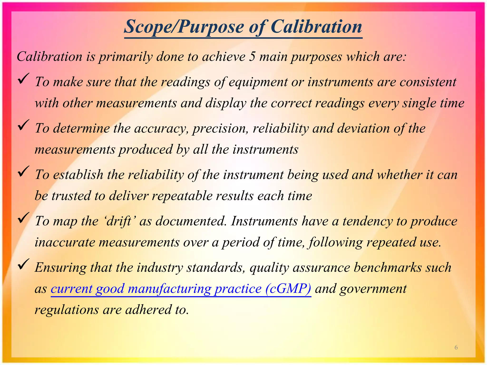 Scope/Purpose of Calibration
Calibration is primarily done to achieve 5 main purposes which are:
 To make sure that the readings of equipment or instruments are consistent
with other measurements and display the correct readings every single time
 To determine the accuracy, precision, reliability and deviation of the
measurements produced by all the instruments
 To establish the reliability of the instrument being used and whether it can
be trusted to deliver repeatable results each time
 To map the ‘drift’ as documented. Instruments have a tendency to produce
inaccurate measurements over a period of time, following repeated use.
 Ensuring that the industry standards, quality assurance benchmarks such
as current good manufacturing practice (cGMP) and government
regulations are adhered to.
6
 