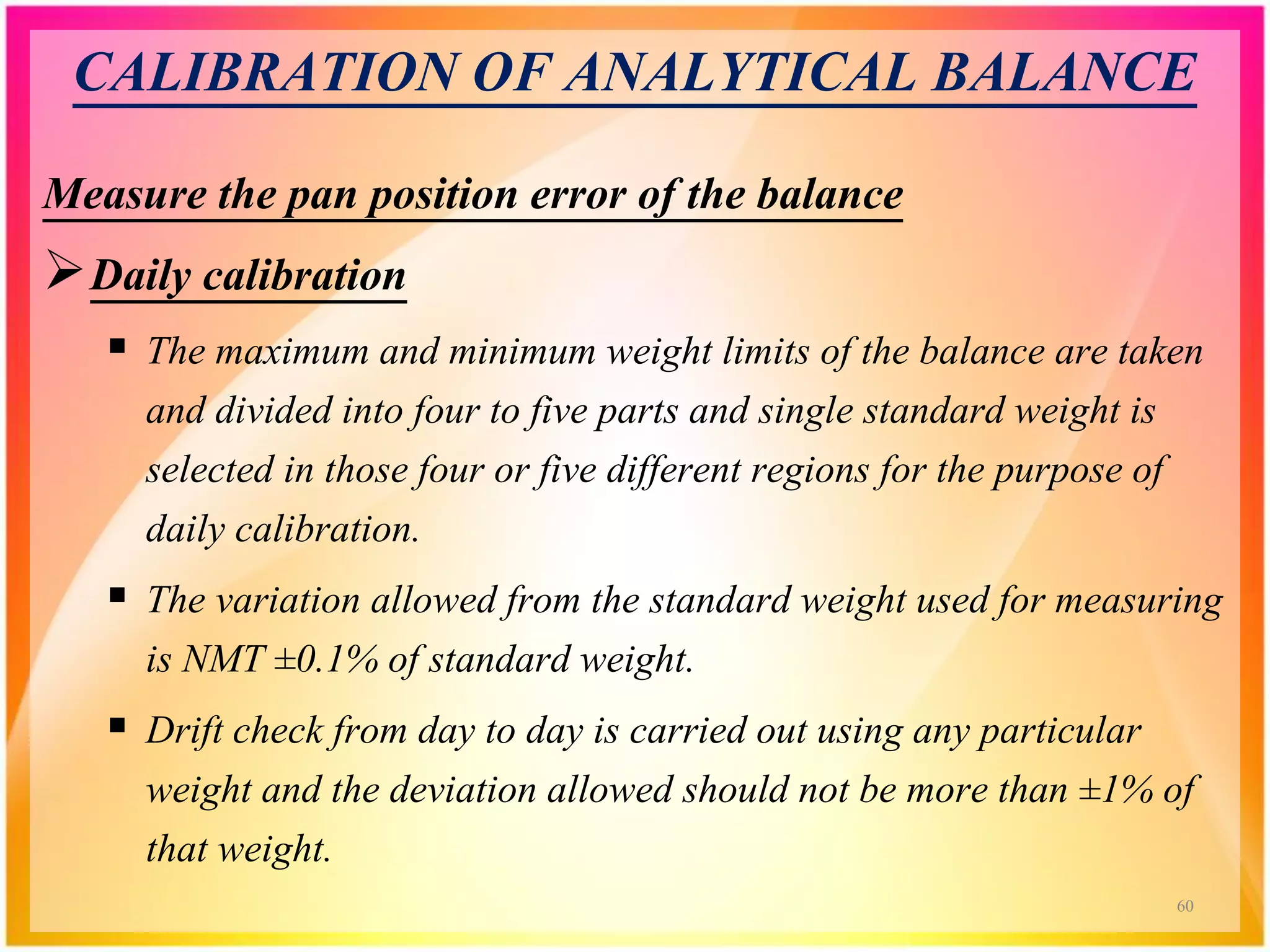 CALIBRATION OF ANALYTICAL BALANCE
Measure the pan position error of the balance
Daily calibration
 The maximum and minimum weight limits of the balance are taken
and divided into four to five parts and single standard weight is
selected in those four or five different regions for the purpose of
daily calibration.
 The variation allowed from the standard weight used for measuring
is NMT ±0.1% of standard weight.
 Drift check from day to day is carried out using any particular
weight and the deviation allowed should not be more than ±1% of
that weight.
60
 