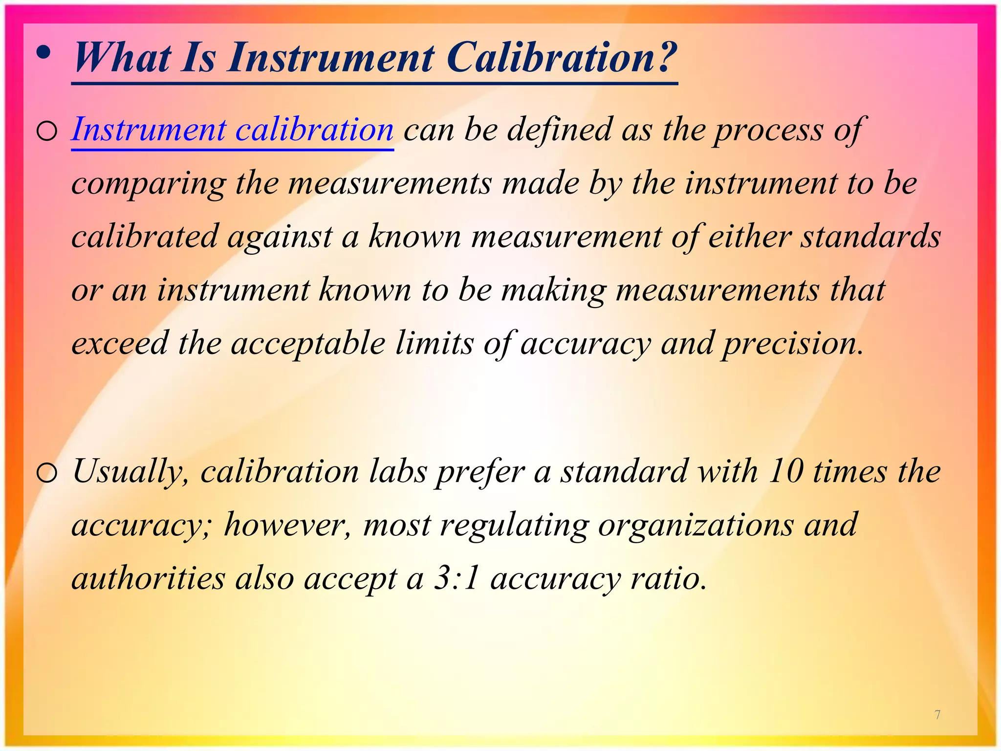 • What Is Instrument Calibration?
o Instrument calibration can be defined as the process of
comparing the measurements made by the instrument to be
calibrated against a known measurement of either standards
or an instrument known to be making measurements that
exceed the acceptable limits of accuracy and precision.
o Usually, calibration labs prefer a standard with 10 times the
accuracy; however, most regulating organizations and
authorities also accept a 3:1 accuracy ratio.
7
 