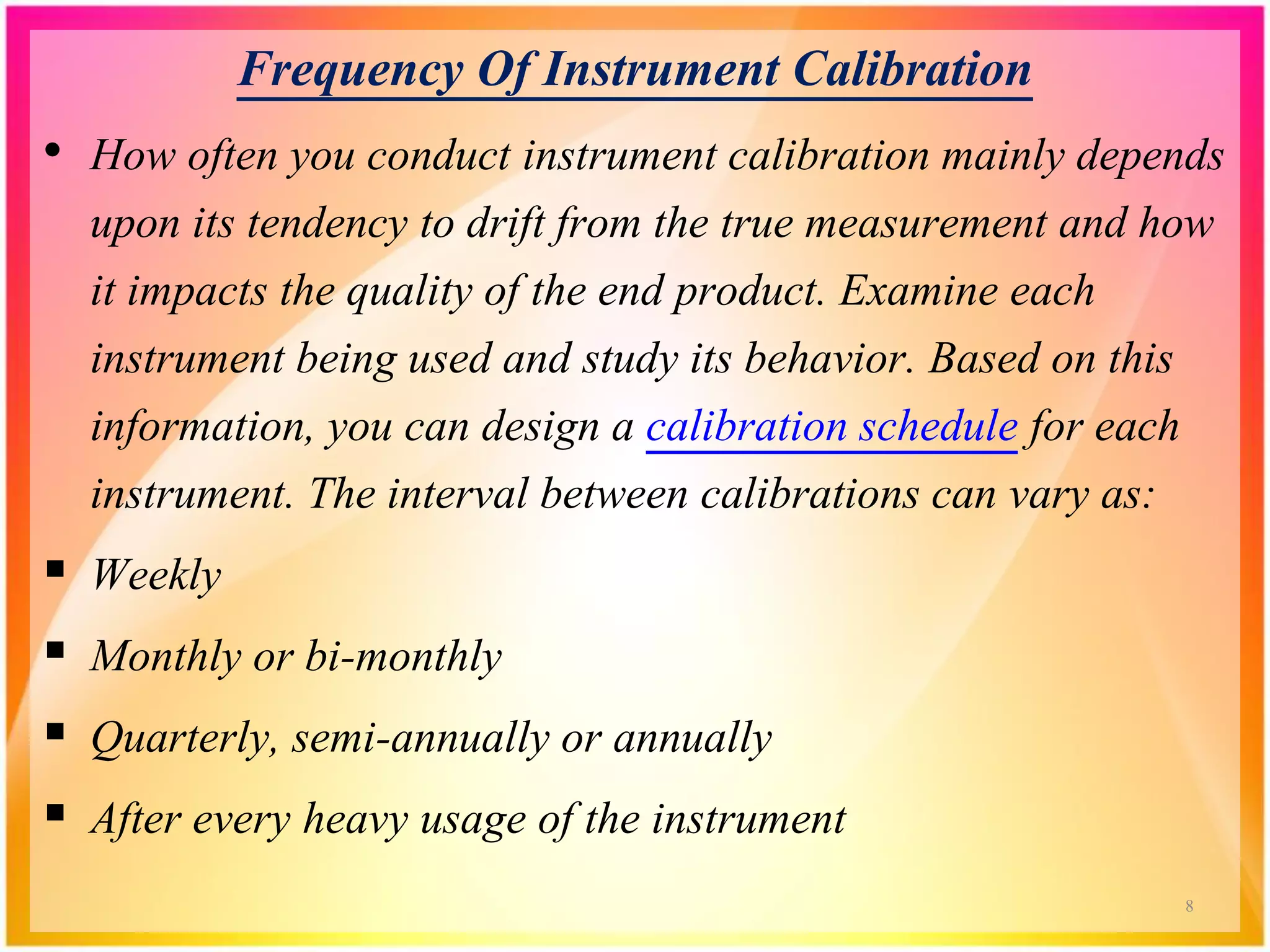 Frequency Of Instrument Calibration
• How often you conduct instrument calibration mainly depends
upon its tendency to drift from the true measurement and how
it impacts the quality of the end product. Examine each
instrument being used and study its behavior. Based on this
information, you can design a calibration schedule for each
instrument. The interval between calibrations can vary as:
 Weekly
 Monthly or bi-monthly
 Quarterly, semi-annually or annually
 After every heavy usage of the instrument
8
 