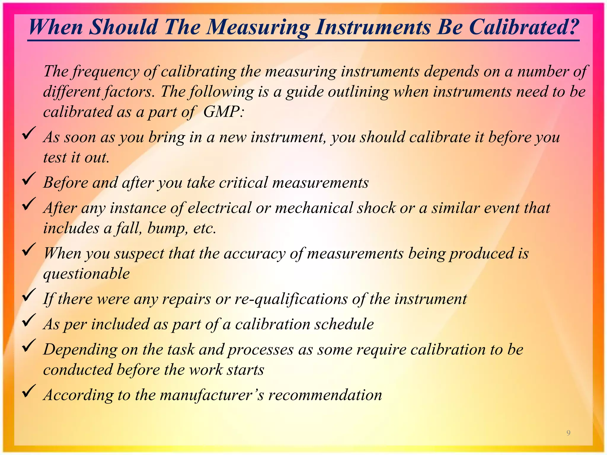 When Should The Measuring Instruments Be Calibrated?
The frequency of calibrating the measuring instruments depends on a number of
different factors. The following is a guide outlining when instruments need to be
calibrated as a part of GMP:
 As soon as you bring in a new instrument, you should calibrate it before you
test it out.
 Before and after you take critical measurements
 After any instance of electrical or mechanical shock or a similar event that
includes a fall, bump, etc.
 When you suspect that the accuracy of measurements being produced is
questionable
 If there were any repairs or re-qualifications of the instrument
 As per included as part of a calibration schedule
 Depending on the task and processes as some require calibration to be
conducted before the work starts
 According to the manufacturer’s recommendation
9
 