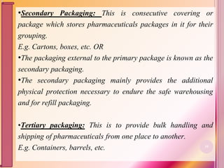 •Secondary Packaging: This is consecutive covering or
package which stores pharmaceuticals packages in it for their
grouping.
E.g. Cartons, boxes, etc. OR
•The packaging external to the primary package is known as the
secondary packaging.
•The secondary packaging mainly provides the additional
physical protection necessary to endure the safe warehousing
and for refill packaging.
•Tertiary packaging: This is to provide bulk handling and
shipping of pharmaceuticals from one place to another.
E.g. Containers, barrels, etc. 10
 
