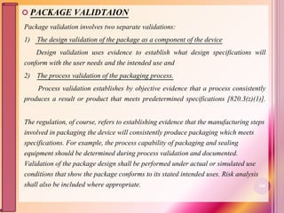  PACKAGE VALIDTAION
Package validation involves two separate validations:
1) The design validation of the package as a component of the device
Design validation uses evidence to establish what design specifications will
conform with the user needs and the intended use and
2) The process validation of the packaging process.
Process validation establishes by objective evidence that a process consistently
produces a result or product that meets predetermined specifications [820.3(z)(1)].
The regulation, of course, refers to establishing evidence that the manufacturing steps
involved in packaging the device will consistently produce packaging which meets
specifications. For example, the process capability of packaging and sealing
equipment should be determined during process validation and documented.
Validation of the package design shall be performed under actual or simulated use
conditions that show the package conforms to its stated intended uses. Risk analysis
shall also be included where appropriate. 100
 