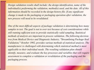 Design validation results shall include: the design identification, name of the
individual(s) performing the validation, method(s) used, and the date. All of this
information should be recorded in the design history file. If any significant
change is made in the packaging or packaging operation after validation, the
new process will need to be revalidated.
One of the most difficult aspects of package validation is determining how many
samples to test. The goal is not to over test because of cost considerations while
still running sufficient tests to provide statistically valid sampling. Statistical
methods of analysis are important in process validation. The following decision
tree from Medical Device and Diagnostic Industry, "Streamlining Package-Seal
Validation," October 1992, provides various methods of statistical analysis. The
manufacturer is challenged with determining which statistical method is most
applicable to their individual needs. The resulting validation plan should
identify, measure, and evaluate the key processes and variables that will require
assessment to complete a validation or revalidation of the packaging and the
packaging process. 101
 
