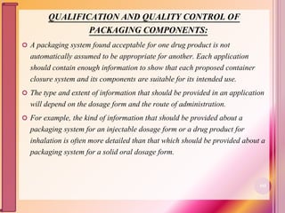 QUALIFICATION AND QUALITY CONTROL OF
PACKAGING COMPONENTS:
 A packaging system found acceptable for one drug product is not
automatically assumed to be appropriate for another. Each application
should contain enough information to show that each proposed container
closure system and its components are suitable for its intended use.
 The type and extent of information that should be provided in an application
will depend on the dosage form and the route of administration.
 For example, the kind of information that should be provided about a
packaging system for an injectable dosage form or a drug product for
inhalation is often more detailed than that which should be provided about a
packaging system for a solid oral dosage form.
102
 