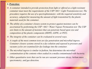 1. Protection:
 A container intended to provide protection from light or offered as a light-resistant
container must meet the requirements of the USP<661> Light Transmission test. The
procedure requires the use of a spectrophotometer, with the required sensitivity and
accuracy, adapted for measuring the amount of light transmitted by the plastic
materials used for the container.
 The ability of a container closure system to protect against moisture can be
ascertained by performing the USP <661> Water Vapour Permeation test. The USP
sets limits to the amount of moisture that can penetrate based upon size and
composition of the plastic components (HDPE, LDPE, or PET).
 The integrity of the container can be evaluated in several ways.
 A couple of the most common tests are dye penetration and microbial ingress.
Container closure systems stored in a dye solution and exposed to pressure and
vacuum cycles are examined for dye leakage into the container.
 The microbial ingress is similar in fashion, but determines the microbial
contamination of the contents when soaked in a media contaminated with bacteria.
 Other quantitative tests that can be run are vacuum/ pressure decay, helium mass
spectrometry, and gas detection. 103
 