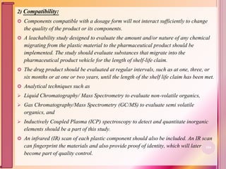 2) Compatibility:
 Components compatible with a dosage form will not interact sufficiently to change
the quality of the product or its components.
 A leachability study designed to evaluate the amount and/or nature of any chemical
migrating from the plastic material to the pharmaceutical product should be
implemented. The study should evaluate substances that migrate into the
pharmaceutical product vehicle for the length of shelf-life claim.
 The drug product should be evaluated at regular intervals, such as at one, three, or
six months or at one or two years, until the length of the shelf life claim has been met.
 Analytical techniques such as
 Liquid Chromatography/ Mass Spectrometry to evaluate non-volatile organics,
 Gas Chromatography/Mass Spectrometry (GC/MS) to evaluate semi volatile
organics, and
 Inductively Coupled Plasma (ICP) spectroscopy to detect and quantitate inorganic
elements should be a part of this study.
 An infrared (IR) scan of each plastic component should also be included. An IR scan
can fingerprint the materials and also provide proof of identity, which will later
become part of quality control.
104
 