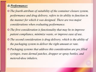 4) Performance:
 The fourth attribute of suitability of the container closure system,
performance and drug delivery, refers to its ability to function in
the manner for which it was designed. There are two major
considerations when evaluating performance.
 The first consideration is functionality that may be to improve
patient compliance, minimize waste, or improve ease of use.
 The second consideration is drug delivery, which is the ability of
the packaging system to deliver the right amount or rate.
 Packaging systems that address this consideration are pre filled
syringes, trans dermal patches, dropper or spray bottles, and
metered-dose inhalers.
106
 