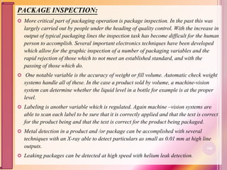 PACKAGE INSPECTION:
 More critical part of packaging operation is package inspection. In the past this was
largely carried out by people under the heading of quality control. With the increase in
output of typical packaging lines the inspection task has become difficult for the human
person to accomplish. Several important electronics techniques have been developed
which allow for the graphic inspection of a number of packaging variables and the
rapid rejection of those which to not meet an established standard, and with the
passing of those which do.
 One notable variable is the accuracy of weight or fill volume. Automatic check weight
systems handle all of these. In the case a product sold by volume, a machine-vision
system can determine whether the liquid level in a bottle for example is at the proper
level.
 Labeling is another variable which is regulated. Again machine –vision systems are
able to scan each label to be sure that it is correctly applied and that the text is correct
for the product being and that the text is correct for the product being packaged.
 Metal detection in a product and /or package can be accomplished with several
techniques with an X-ray able to detect particulars as small as 0.01 mm at high line
outputs.
 Leaking packages can be detected at high speed with helium leak detection.
108
 