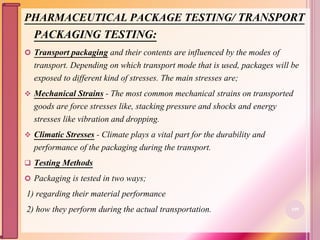 PHARMACEUTICAL PACKAGE TESTING/ TRANSPORT
PACKAGING TESTING:
 Transport packaging and their contents are influenced by the modes of
transport. Depending on which transport mode that is used, packages will be
exposed to different kind of stresses. The main stresses are;
 Mechanical Strains - The most common mechanical strains on transported
goods are force stresses like, stacking pressure and shocks and energy
stresses like vibration and dropping.
 Climatic Stresses - Climate plays a vital part for the durability and
performance of the packaging during the transport.
 Testing Methods
 Packaging is tested in two ways;
1) regarding their material performance
2) how they perform during the actual transportation. 109
 