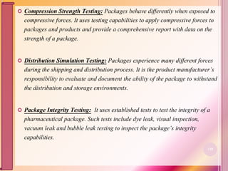  Compression Strength Testing: Packages behave differently when exposed to
compressive forces. It uses testing capabilities to apply compressive forces to
packages and products and provide a comprehensive report with data on the
strength of a package.
 Distribution Simulation Testing: Packages experience many different forces
during the shipping and distribution process. It is the product manufacturer’s
responsibility to evaluate and document the ability of the package to withstand
the distribution and storage environments.
 Package Integrity Testing: It uses established tests to test the integrity of a
pharmaceutical package. Such tests include dye leak, visual inspection,
vacuum leak and bubble leak testing to inspect the package’s integrity
capabilities.
110
 