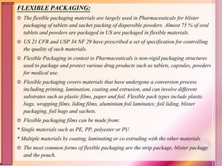 FLEXIBLE PACKAGING:
 The flexible packaging materials are largely used in Pharmaceuticals for blister
packaging of tablets and sachet packing of dispersible powders. Almost 75 % of oral
tablets and powders are packaged in US are packaged in flexible materials.
 US 21 CFR and USP 34 NF 29 have prescribed a set of specification for controlling
the quality of such materials.
 Flexible Packaging in context to Pharmaceuticals is non-rigid packaging structures
used to package and protect various drug products such as tablets, capsules, powders
for medical use.
 Flexible packaging covers materials that have undergone a conversion process
including printing, lamination, coating and extrusion, and can involve different
substrates such as plastic films, paper and foil. Flexible pack types include plastic
bags, wrapping films, liding films, aluminium foil laminates; foil liding, blister
packaging, foil bags and sachets.
 Flexible packaging films can be made from:
* Single materials such as PE, PP, polyester or PU
* Multiple materials by coating, laminating or co extruding with the other materials
 The most common forms of flexible packaging are the strip package, blister package
and the pouch.
112
 