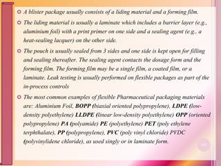  A blister package usually consists of a liding material and a forming film.
 The liding material is usually a laminate which includes a barrier layer (e.g.,
aluminium foil) with a print primer on one side and a sealing agent (e.g., a
heat-sealing lacquer) on the other side.
 The pouch is usually sealed from 3 sides and one side is kept open for filling
and sealing thereafter. The sealing agent contacts the dosage form and the
forming film. The forming film may be a single film, a coated film, or a
laminate. Leak testing is usually performed on flexible packages as part of the
in-process controls
 The most common examples of flexible Pharmaceutical packaging materials
are: Aluminium Foil, BOPP (biaxial oriented polypropylene), LDPE (low-
density polyethylene) LLDPE (linear low-density polyethylene) OPP (oriented
polypropylene) PA (polyamide) PE (polyethylene) PET (poly ethylene
terphthalate), PP (polypropylene), PVC (poly vinyl chloride) PVDC
(polyvinylidene chloride), as used singly or in laminate form. 113
 
