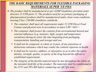 THE BASIC REQUIREMENTS FOR FLEXIBLE PACKAGING
MATERIALS AS PER US FDA
 The product shall be manufactured as per cGMP Guidelines provided under
directive 21 CFR parts 11. The products used for as primary packaging of
pharmaceutical products shall be manufactured under clean room conditions
meeting Class 1,00,000 cleanliness standards.
 The container shall meet all requirements under 21 CFR Direct Food
Contact and physical tests in accordance to latest USP <661>:
 The container shall protect the contents from environmental hazard and
external influences (e.g. moisture, light, oxygen and temperature
variations) during its entire life time beginning from packaging,
transportation, handling and storage until use.
 It shall not be composed, in whole or in part, of any poisonous or
deleterious substance which may render the contents injurious to health
 It shall not be reactive, additive, or absorptive so as to alter the safety,
identity, strength, quality, or purity of the drug beyond the official or
established requirements.
 The integrity of the flexible material must be met throughout the whole of
the intended shelf-life of the product. The materials shall be conditioned to
the 23°C and 50% RH before conducting any QC/QA tests.
114
 