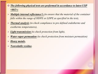  The following physical tests are performed in accordance to latest USP
<661>:
 Multiple internal reflectance’s (to ensure that the material of the container
falls within the range of HDPE or LDPE as specified in the test),
 Thermal analysis (to check compliance to pre defined endotherms and
exotherms temperatures),
 Light transmission (to check protection from light),
 Water vapor permeation (to check protection from moisture permeation)
 Heavy metals,
 Nonvolatile residue.
116
 