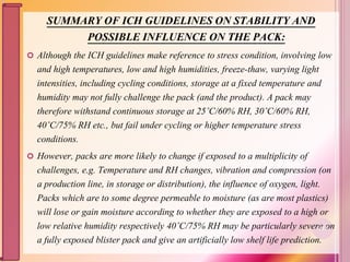 SUMMARY OF ICH GUIDELINES ON STABILITY AND
POSSIBLE INFLUENCE ON THE PACK:
 Although the ICH guidelines make reference to stress condition, involving low
and high temperatures, low and high humidities, freeze-thaw, varying light
intensities, including cycling conditions, storage at a fixed temperature and
humidity may not fully challenge the pack (and the product). A pack may
therefore withstand continuous storage at 25˚C/60% RH, 30˚C/60% RH,
40˚C/75% RH etc., but fail under cycling or higher temperature stress
conditions.
 However, packs are more likely to change if exposed to a multiplicity of
challenges, e.g. Temperature and RH changes, vibration and compression (on
a production line, in storage or distribution), the influence of oxygen, light.
Packs which are to some degree permeable to moisture (as are most plastics)
will lose or gain moisture according to whether they are exposed to a high or
low relative humidity respectively 40˚C/75% RH may be particularly severe on
a fully exposed blister pack and give an artificially low shelf life prediction.
117
 