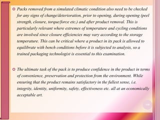  Packs removed from a simulated climatic condition also need to be checked
for any signs of change/deterioration, prior to opening, during opening (peel
strength, closure, torque/force etc.) and after product removal. This is
particularly relevant where extremes of temperature and cycling conditions
are involved since closure efficiencies may vary according to the storage
temperature. This can be critical where a product in its pack is allowed to
equilibrate with bench conditions before it is subjected to analysis, so a
trained packaging technologist is essential to this examination.
 The ultimate task of the pack is to produce confidence in the product in terms
of convenience, preservation and protection from the environment. While
ensuring that the product remains satisfactory in the fullest sense, i.e.
integrity, identity, uniformity, safety, effectiveness etc. all at an economically
acceptable art.
118
 