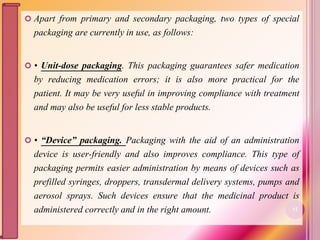  Apart from primary and secondary packaging, two types of special
packaging are currently in use, as follows:
 • Unit-dose packaging. This packaging guarantees safer medication
by reducing medication errors; it is also more practical for the
patient. It may be very useful in improving compliance with treatment
and may also be useful for less stable products.
 • “Device” packaging. Packaging with the aid of an administration
device is user-friendly and also improves compliance. This type of
packaging permits easier administration by means of devices such as
prefilled syringes, droppers, transdermal delivery systems, pumps and
aerosol sprays. Such devices ensure that the medicinal product is
administered correctly and in the right amount. 12
 