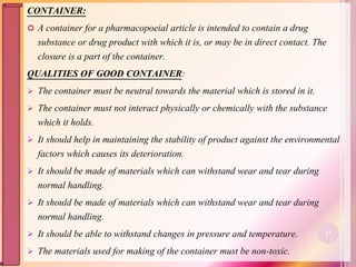 CONTAINER:
 A container for a pharmacopoeial article is intended to contain a drug
substance or drug product with which it is, or may be in direct contact. The
closure is a part of the container.
QUALITIES OF GOOD CONTAINER:
 The container must be neutral towards the material which is stored in it.
 The container must not interact physically or chemically with the substance
which it holds.
 It should help in maintaining the stability of product against the environmental
factors which causes its deterioration.
 It should be made of materials which can withstand wear and tear during
normal handling.
 It should be made of materials which can withstand wear and tear during
normal handling.
 It should be able to withstand changes in pressure and temperature.
 The materials used for making of the container must be non-toxic.
13
 
