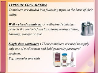 TYPES OF CONTAINERS:
Containers are divided into following types on the basis of their
utility:
Well – closed containers: A well-closed container
protects the contents from loss during transportation,
handling, storage or sale.
Single dose containers : These containers are used to supply
only one of medicament and hold generally parenteral
products.
E.g. ampoules and vials
14
 