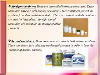 Air-tight containers: These are also called hermetic containers. These
containers have air-tight sealing or closing. These containers protect the
products from dust, moisture and air. Where as air-tight sealed containers
are used for injectables, air-tight closed
containers are meant for the storage of other
products.
Aerosol containers: These containers are used to hold aerosol products.
These containers have adequate mechanical strength in order to bear the
pressure of aerosol packing.
16
 