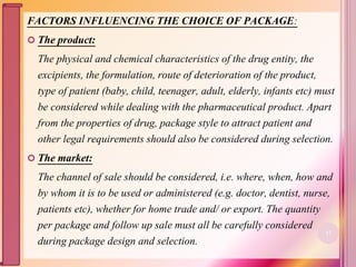 FACTORS INFLUENCING THE CHOICE OF PACKAGE:
 The product:
The physical and chemical characteristics of the drug entity, the
excipients, the formulation, route of deterioration of the product,
type of patient (baby, child, teenager, adult, elderly, infants etc) must
be considered while dealing with the pharmaceutical product. Apart
from the properties of drug, package style to attract patient and
other legal requirements should also be considered during selection.
 The market:
The channel of sale should be considered, i.e. where, when, how and
by whom it is to be used or administered (e.g. doctor, dentist, nurse,
patients etc), whether for home trade and/ or export. The quantity
per package and follow up sale must all be carefully considered
during package design and selection.
17
 