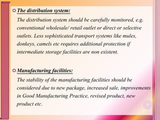 The distribution system:
The distribution system should be carefully monitored, e.g.
conventional wholesale/ retail outlet or direct or selective
outlets. Less sophisticated transport systems like mules,
donkeys, camels etc requires additional protection if
intermediate storage facilities are non existent.
Manufacturing facilities:
The stability of the manufacturing facilities should be
considered due to new package, increased sale, improvements
in Good Manufacturing Practice, revised product, new
product etc. 18
 