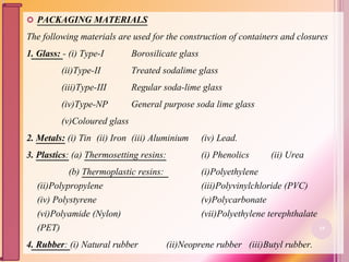  PACKAGING MATERIALS
The following materials are used for the construction of containers and closures
1. Glass: - (i) Type-I Borosilicate glass
(ii)Type-II Treated sodalime glass
(iii)Type-III Regular soda-lime glass
(iv)Type-NP General purpose soda lime glass
(v)Coloured glass
2. Metals: (i) Tin (ii) Iron (iii) Aluminium (iv) Lead.
3. Plastics: (a) Thermosetting resins: (i) Phenolics (ii) Urea
(b) Thermoplastic resins: (i)Polyethylene
(ii)Polypropylene (iii)Polyvinylchloride (PVC)
(iv) Polystyrene (v)Polycarbonate
(vi)Polyamide (Nylon) (vii)Polyethylene terephthalate
(PET)
4. Rubber: (i) Natural rubber (ii)Neoprene rubber (iii)Butyl rubber.
19
 