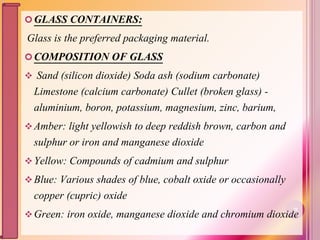 GLASS CONTAINERS:
Glass is the preferred packaging material.
COMPOSITION OF GLASS
 Sand (silicon dioxide) Soda ash (sodium carbonate)
Limestone (calcium carbonate) Cullet (broken glass) -
aluminium, boron, potassium, magnesium, zinc, barium,
Amber: light yellowish to deep reddish brown, carbon and
sulphur or iron and manganese dioxide
Yellow: Compounds of cadmium and sulphur
Blue: Various shades of blue, cobalt oxide or occasionally
copper (cupric) oxide
Green: iron oxide, manganese dioxide and chromium dioxide20
 