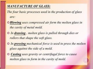 MANUFACTURE OF GLASS:
The four basic processes used in the production of glass
are:
Blowing uses compressed air form the molten glass in
the cavity of metal mold.
 In drawing , molten glass is pulled through dies or
rollers that shape the soft glass.
 In pressing mechanical force is used to press the molten
glass against the side of a mold.
 Casting uses gravity or centrifugal force to cause
molten glass to form in the cavity of mold. 21
 