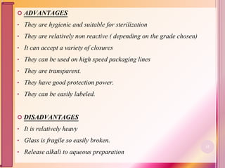  ADVANTAGES
• They are hygienic and suitable for sterilization
• They are relatively non reactive ( depending on the grade chosen)
• It can accept a variety of closures
• They can be used on high speed packaging lines
• They are transparent.
• They have good protection power.
• They can be easily labeled.
 DISADVANTAGES
• It is relatively heavy
• Glass is fragile so easily broken.
• Release alkali to aqueous preparation
22
 