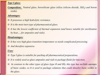 Type I glass:
Composition: Neutral glass, borosilicate glass (silica (silicon dioxide, SiO2) and boron
oxide).
Advantages:
 It possesses a high hydrolytic resistance.
 It is the most inert type of pharmaceutical glass.
 It has the lowest coefficient of thermal expansion (and hence suitable for sterilization
by heat…..for ampoules and vials).
Disadvantages:
 It has very high glass transition temperature so needs complicated processing.
 And therefore expensive.
Uses:
 Type I glass is suitable for packing all pharmaceutical preparations.
 It is widely used as glass ampoules and vials to package fluids for injection.
 In contrast to the other types of glass (type II and III), this type has no/little amounts
of basic oxides, so It is used to package solutions that could dissolve basic oxides in
the glass.
23
 