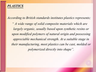 PLASTICS
According to British standards institutes plastics represents;
“ A wide range of solid composite materials which are
largely organic, usually based upon synthetic resins or
upon modified polymers of natural origin and possessing
appreciable mechanical strength. At a suitable stage in
their manufacturing, most plastics can be cast, molded or
polymerized directly into shape”.
26
 