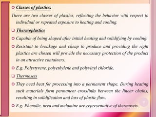  Classes of plastics:
There are two classes of plastics, reflecting the behavior with respect to
individual or repeated exposure to heating and cooling.
 Thermoplastics
 Capable of being shaped after initial heating and solidifying by cooling.
 Resistant to breakage and cheap to produce and providing the right
plastics are chosen will provide the necessary protection of the product
in an attractive containers.
 E.g. Polystyrene, polyethylene and polyvinyl chloride.
 Thermosets
 They need heat for processing into a permanent shape. During heating
such materials form permanent crosslinks between the linear chains,
resulting in solidification and loss of plastic flow.
 E.g. Phenolic, urea and melamine are representative of thermosets.
27
 