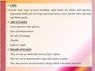  USES
Used for many types of pack including; rigid bottles for tablets and capsules,
squeezable bottles for eye drops and nasal sprays, jars, flexible tubes and strip
and blister packs.
 ADVANTAGES
• Least expensive than glasses
• Ease of transportation
• No risk of breakage
• Flexible
• Light in weight
 DISADVANTAGES
• They are not as chemically inert as Type -I glass.
• They are not as impermeable to gas and vapour as glass.
• They may possess an electrostatic charge which will attract particles.
28
 