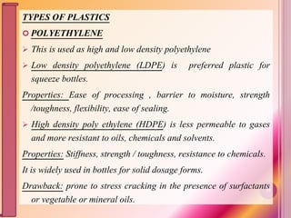 TYPES OF PLASTICS
 POLYETHYLENE
 This is used as high and low density polyethylene
 Low density polyethylene (LDPE) is preferred plastic for
squeeze bottles.
Properties: Ease of processing , barrier to moisture, strength
/toughness, flexibility, ease of sealing.
 High density poly ethylene (HDPE) is less permeable to gases
and more resistant to oils, chemicals and solvents.
Properties: Stiffness, strength / toughness, resistance to chemicals.
It is widely used in bottles for solid dosage forms.
Drawback: prone to stress cracking in the presence of surfactants
or vegetable or mineral oils.
29
 