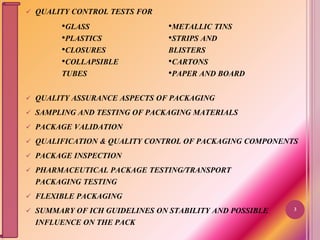  QUALITY CONTROL TESTS FOR
 QUALITY ASSURANCE ASPECTS OF PACKAGING
 SAMPLING AND TESTING OF PACKAGING MATERIALS
 PACKAGE VALIDATION
 QUALIFICATION & QUALITY CONTROL OF PACKAGING COMPONENTS
 PACKAGE INSPECTION
 PHARMACEUTICAL PACKAGE TESTING/TRANSPORT
PACKAGING TESTING
 FLEXIBLE PACKAGING
 SUMMARY OF ICH GUIDELINES ON STABILITY AND POSSIBLE
INFLUENCE ON THE PACK
3
•GLASS
•PLASTICS
•CLOSURES
•COLLAPSIBLE
TUBES
•METALLIC TINS
•STRIPS AND
BLISTERS
•CARTONS
•PAPER AND BOARD
 