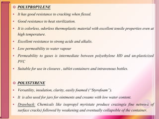  POLYPROPYLENE
 It has good resistance to cracking when flexed.
 Good resistance to heat sterilization.
 It is colorless, odorless thermoplastic material with excellent tensile properties even at
high temperature.
 Excellent resistance to strong acids and alkalis.
 Low permeability to water vapour
 Permeability to gases is intermediate between polyethylene HD and un-plasticized
PVC
 Suitable for use in closures , tablet containers and intravenous bottles.
 POLYSTYRENE
 Versatility, insulation, clarity, easily foamed (“Styrofoam”).
 It is also used for jars for ointments and creams with low water content.
 Drawback: Chemicals like isopropyl myristate produce crazing(a fine network of
surface cracks) followed by weakening and eventually collapsible of the container.
30
 