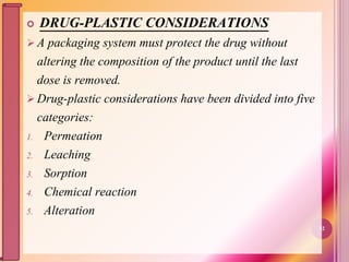  DRUG-PLASTIC CONSIDERATIONS
 A packaging system must protect the drug without
altering the composition of the product until the last
dose is removed.
 Drug-plastic considerations have been divided into five
categories:
1. Permeation
2. Leaching
3. Sorption
4. Chemical reaction
5. Alteration
32
 