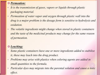  Permeation:
• It is the transmission of gases, vapors or liquids through plastic
packaging material.
• Permeation of water vapor and oxygen through plastic wall into the
drug is a major problem is the dosage form is sensitive to hydrolysis and
oxidation.
• The volatile ingredients might change when stored in plastic containers
and the taste of the medicinal products may change for the same reason
of permeation.
 Leaching:
• Some plastic containers have one or more ingredients added to stabilize
it, these may leach into the drug product.
• Problems may arise with plastics when coloring agents are added in
small quantities to the formula.
• Particular dyes may migrate into the parental solution and cause a toxic
effect.
33
 