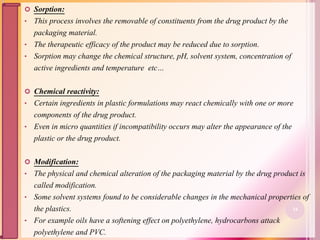 Sorption:
• This process involves the removable of constituents from the drug product by the
packaging material.
• The therapeutic efficacy of the product may be reduced due to sorption.
• Sorption may change the chemical structure, pH, solvent system, concentration of
active ingredients and temperature etc…
 Chemical reactivity:
• Certain ingredients in plastic formulations may react chemically with one or more
components of the drug product.
• Even in micro quantities if incompatibility occurs may alter the appearance of the
plastic or the drug product.
 Modification:
• The physical and chemical alteration of the packaging material by the drug product is
called modification.
• Some solvent systems found to be considerable changes in the mechanical properties of
the plastics.
• For example oils have a softening effect on polyethylene, hydrocarbons attack
polyethylene and PVC.
34
 