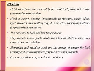 METALS
 Metal containers are used solely for medicinal products for non-
parenteral administration.
 Metal is strong, opaque, impermeable to moisture, gases, odors,
light, bacteria, and shatterproof, it is the ideal packaging material
for pressurized containers.
 It is resistant to high and low temperatures
 They include tubes, packs made from foil or blisters, cans, and
aerosol and gas cylinders.
 Aluminium and stainless steel are the metals of choice for both
primary and secondary packaging for medicinal products.
 Form an excellent tamper evident containers.
35
 