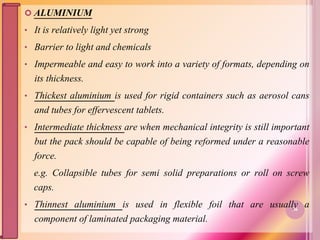  ALUMINIUM
• It is relatively light yet strong
• Barrier to light and chemicals
• Impermeable and easy to work into a variety of formats, depending on
its thickness.
• Thickest aluminium is used for rigid containers such as aerosol cans
and tubes for effervescent tablets.
• Intermediate thickness are when mechanical integrity is still important
but the pack should be capable of being reformed under a reasonable
force.
e.g. Collapsible tubes for semi solid preparations or roll on screw
caps.
• Thinnest aluminium is used in flexible foil that are usually a
component of laminated packaging material.
36
 