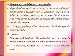  Disadvantages and their overcome solution
• Major disadvantage is its reactivity in raw state, although it
rapidly forms a protective film of aluminium oxide it is still
liable to corrosion ( when exposed to some liquids and semi
solid formulations, particularly at extreme pH or if the product
contains electrolytes.
 To overcome this problem, Aluminium is lined with epoxide,
vinyl or phenolic
 resins.
• They are work hardening like collapsible tubes are made by
impact extrusion which tends to make aluminium less flexible.
 To overcome, flexibility has to restored by an annealing
stage. 37
 