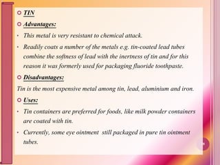  TIN
 Advantages:
• This metal is very resistant to chemical attack.
• Readily coats a number of the metals e.g. tin-coated lead tubes
combine the softness of lead with the inertness of tin and for this
reason it was formerly used for packaging fluoride toothpaste.
 Disadvantages:
Tin is the most expensive metal among tin, lead, aluminium and iron.
 Uses:
• Tin containers are preferred for foods, like milk powder containers
are coated with tin.
• Currently, some eye ointment still packaged in pure tin ointment
tubes. 38
 