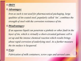  IRON
 Advantages:
Iron as such is not used for pharmaceutical packaging, large
qualities of tin-coated steel, popularly called ‘tin’, combines the
strength of steel with the corrosion resistance of tin.
 Disadvantages:
If an aqueous liquid can penetrate a pinhole or other fault in the
layer of tin, which is virtually a short-circuited galvanic cell is
set up and the intense chemical reaction which results brings
about rapid corrosion of underlying steel. As a further measure
the tin surface is lacquered.
 Uses:
Fabrication of milk containers, screw caps and aerosol cans.
39
 