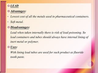  LEAD
 Advantages:
• Lowest cost of all the metals used in pharmaceutical containers.
• Soft metal.
 Disadvantages:
Lead when taken internally there is risk of lead poisoning. So
lead containers and tubes should always have internal lining of
inert metal or polymer.
 Uses:
With lining lead tubes are used for such product as fluoride
tooth paste.
40
 