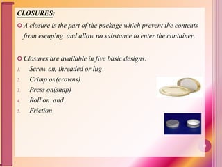 CLOSURES:
 A closure is the part of the package which prevent the contents
from escaping and allow no substance to enter the container.
 Closures are available in five basic designs:
1. Screw on, threaded or lug
2. Crimp on(crowns)
3. Press on(snap)
4. Roll on and
5. Friction
41
 